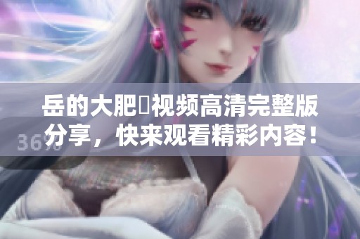 岳的大肥坹视频高清完整版分享，快来观看精彩内容！