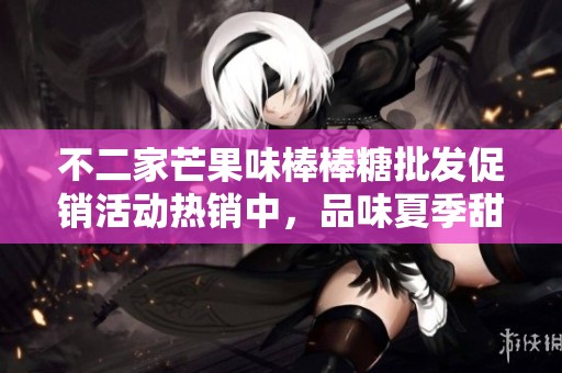 不二家芒果味棒棒糖批发促销活动热销中，品味夏季甜蜜美好瞬间