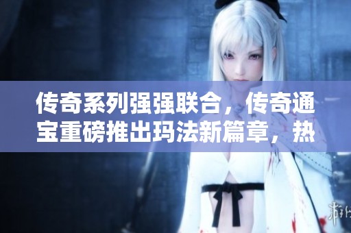传奇系列强强联合，传奇通宝重磅推出玛法新篇章，热血传奇再掀狂潮！