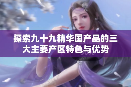 探索九十九精华国产品的三大主要产区特色与优势