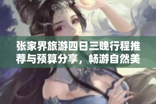 张家界旅游四日三晚行程推荐与预算分享，畅游自然美景与人文风情的真实体验