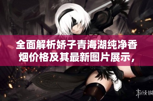 全面解析娇子青海湖纯净香烟价格及其最新图片展示，你绝对不能错过的详细信息
