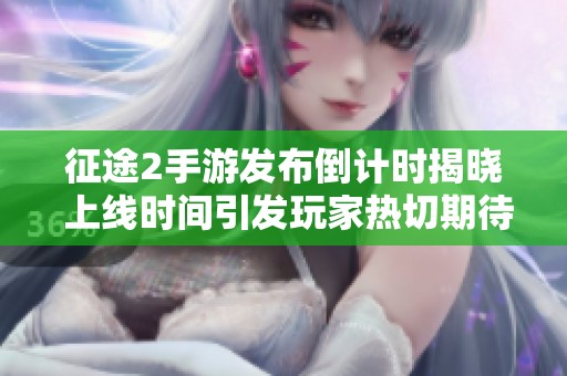 征途2手游发布倒计时揭晓 上线时间引发玩家热切期待与讨论