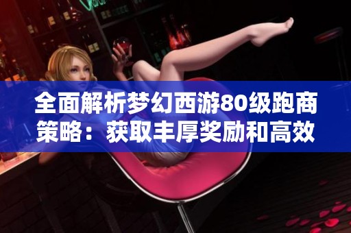 全面解析梦幻西游80级跑商策略：获取丰厚奖励和高效收益的秘诀分享