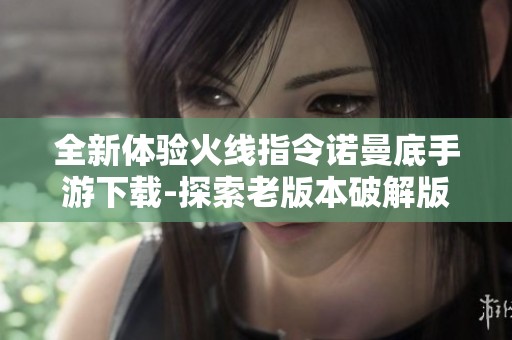 全新体验火线指令诺曼底手游下载-探索老版本破解版的魅力与乐趣