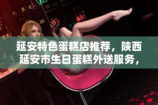 延安特色蛋糕店推荐，陕西延安市生日蛋糕外送服务，让您的庆祝更加完美