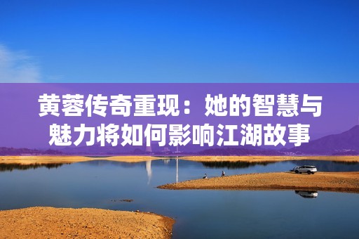 黄蓉传奇重现：她的智慧与魅力将如何影响江湖故事