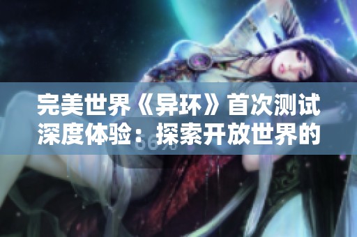 完美世界《异环》首次测试深度体验：探索开放世界的无尽魅力与面对的挑战