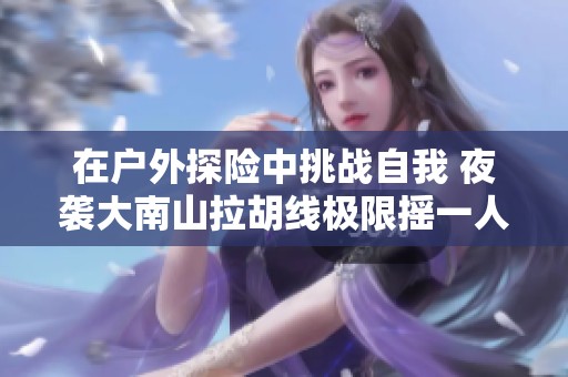 在户外探险中挑战自我 夜袭大南山拉胡线极限摇一人活动精彩回顾
