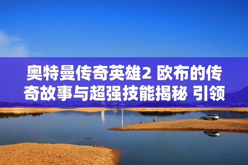 奥特曼传奇英雄2 欧布的传奇故事与超强技能揭秘 引领角色扮演游戏新风潮