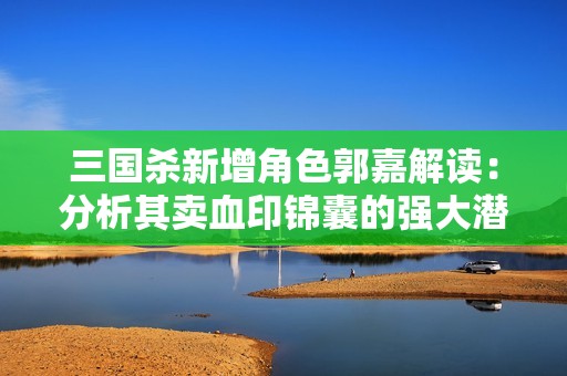 三国杀新增角色郭嘉解读：分析其卖血印锦囊的强大潜力与战术价值