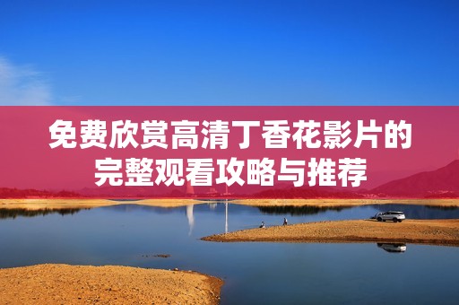 免费欣赏高清丁香花影片的完整观看攻略与推荐