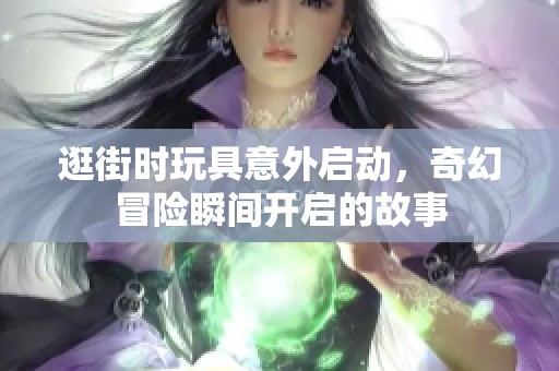 逛街时玩具意外启动，奇幻冒险瞬间开启的故事