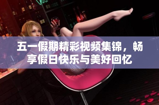 五一假期精彩视频集锦，畅享假日快乐与美好回忆