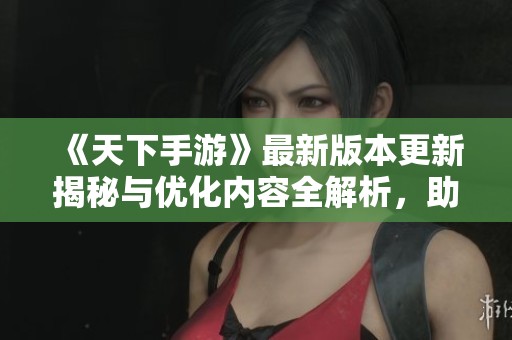 《天下手游》最新版本更新揭秘与优化内容全解析，助你轻松掌握游戏新动态