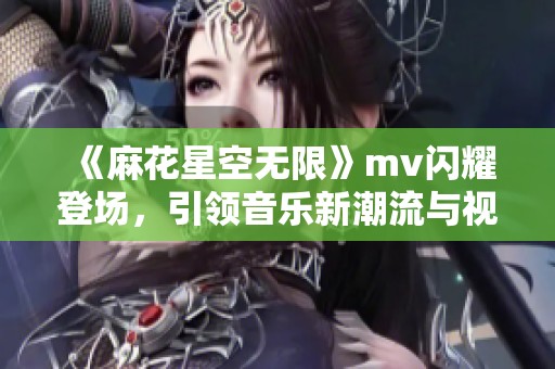 《麻花星空无限》mv闪耀登场，引领音乐新潮流与视听盛宴