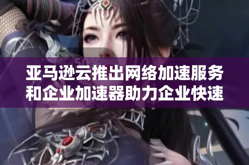 亚马逊云推出网络加速服务和企业加速器助力企业快速成长与创新