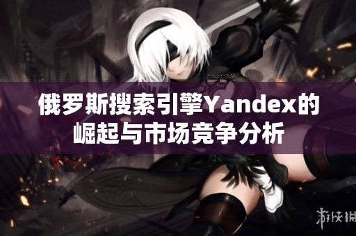 俄罗斯搜索引擎Yandex的崛起与市场竞争分析