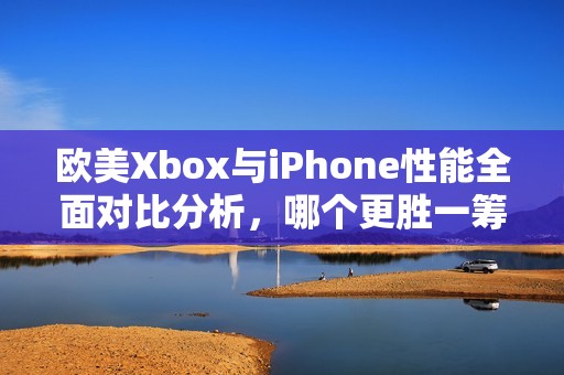 欧美Xbox与iPhone性能全面对比分析，哪个更胜一筹？