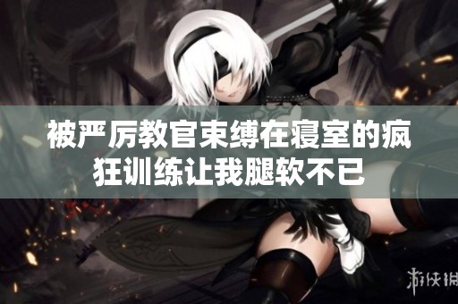 被严厉教官束缚在寝室的疯狂训练让我腿软不已