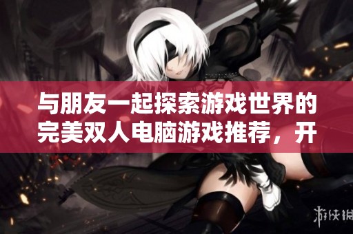 与朋友一起探索游戏世界的完美双人电脑游戏推荐，开启无尽的乐趣与挑战