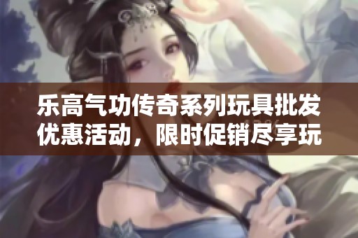 乐高气功传奇系列玩具批发优惠活动，限时促销尽享玩乐时光