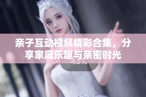 亲子互动视频精彩合集，分享家庭乐趣与亲密时光