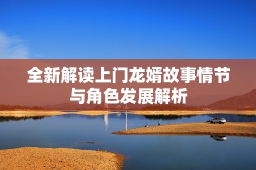全新解读上门龙婿故事情节与角色发展解析