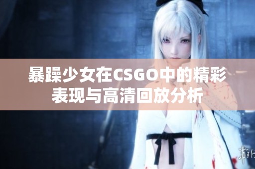 暴躁少女在CSGO中的精彩表现与高清回放分析
