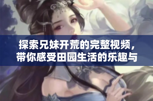探索兄妹开荒的完整视频，带你感受田园生活的乐趣与挑战