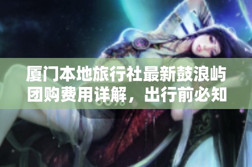 厦门本地旅行社最新鼓浪屿团购费用详解，出行前必知的实用攻略！