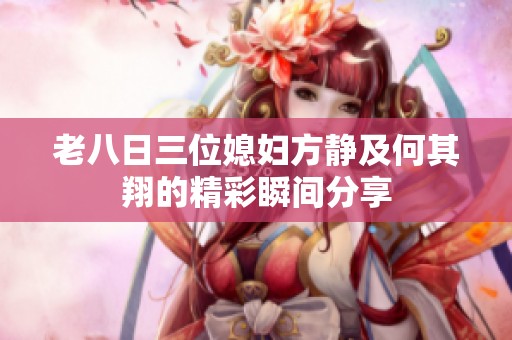 老八日三位媳妇方静及何其翔的精彩瞬间分享