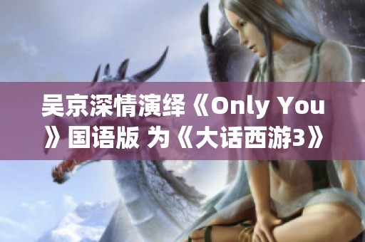 吴京深情演绎《Only You》国语版 为《大话西游3》增添感人情感元素