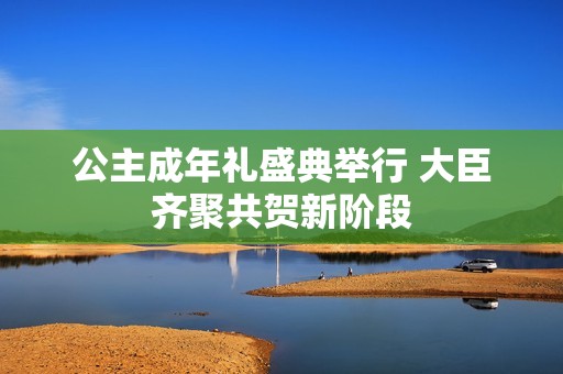 公主成年礼盛典举行 大臣齐聚共贺新阶段