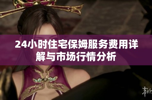 24小时住宅保姆服务费用详解与市场行情分析