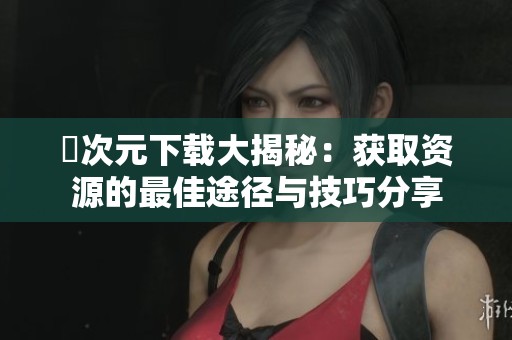 囧次元下载大揭秘：获取资源的最佳途径与技巧分享