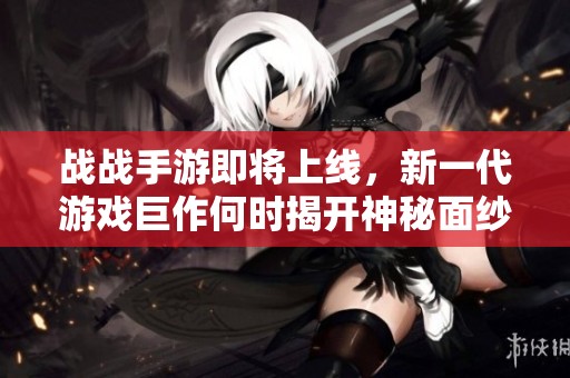 战战手游即将上线，新一代游戏巨作何时揭开神秘面纱引发期待与关注