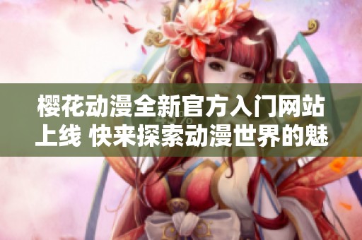 樱花动漫全新官方入门网站上线 快来探索动漫世界的魅力吧