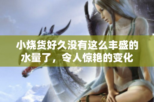 小烧货好久没有这么丰盛的水量了，令人惊艳的变化