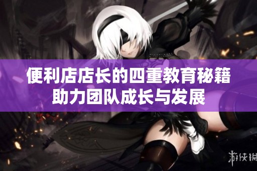 便利店店长的四重教育秘籍助力团队成长与发展