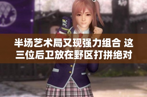 半场艺术局又现强力组合 这三位后卫放在野区打拼绝对威力无比
