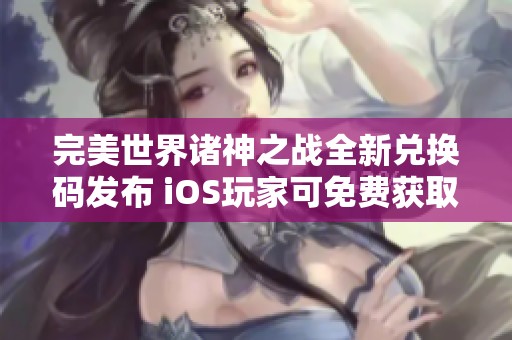 完美世界诸神之战全新兑换码发布 iOS玩家可免费获取四个隐藏礼包奖励