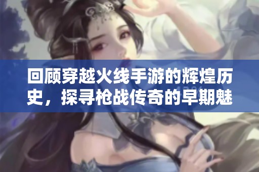 回顾穿越火线手游的辉煌历史，探寻枪战传奇的早期魅力与发展历程
