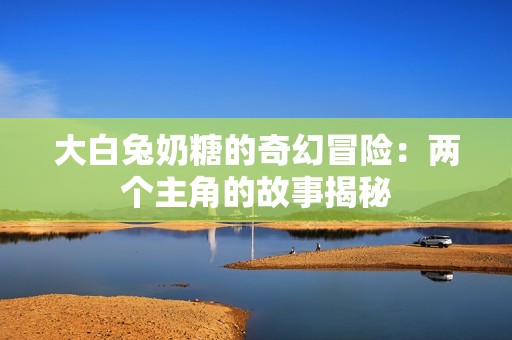 大白兔奶糖的奇幻冒险：两个主角的故事揭秘
