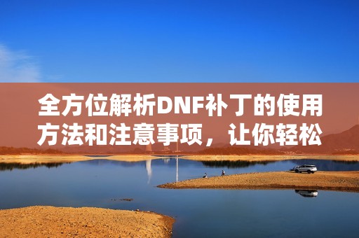 全方位解析DNF补丁的使用方法和注意事项，让你轻松上手DNF游戏补丁指南