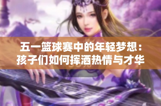 五一篮球赛中的年轻梦想：孩子们如何挥洒热情与才华成就未来明星