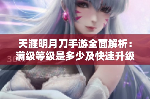 天涯明月刀手游全面解析：满级等级是多少及快速升级指南分享