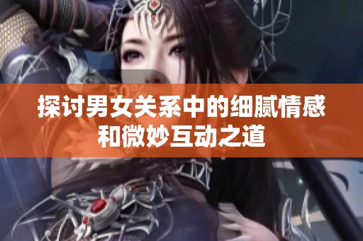 探讨男女关系中的细腻情感和微妙互动之道