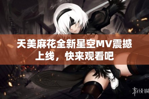 天美麻花全新星空MV震撼上线，快来观看吧