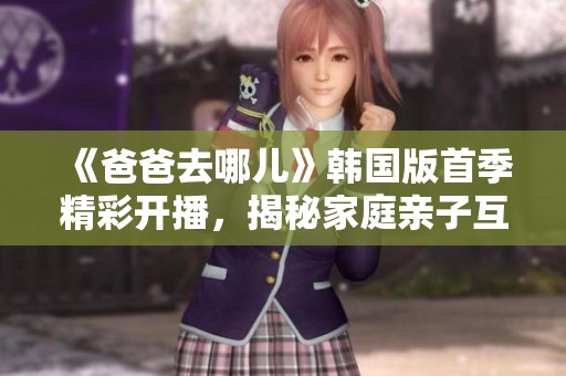 《爸爸去哪儿》韩国版首季精彩开播，揭秘家庭亲子互动新玩法